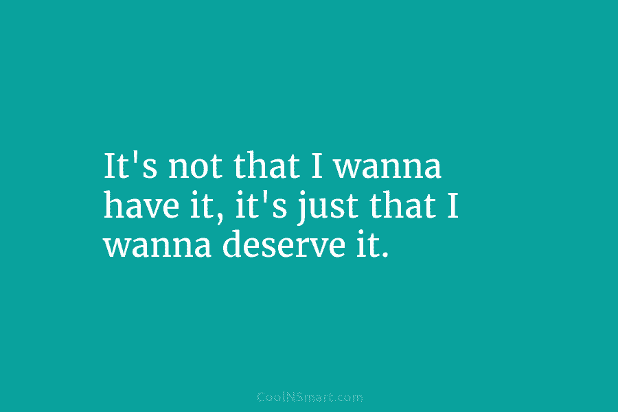It’s not that I wanna have it, it’s just that I wanna deserve it.