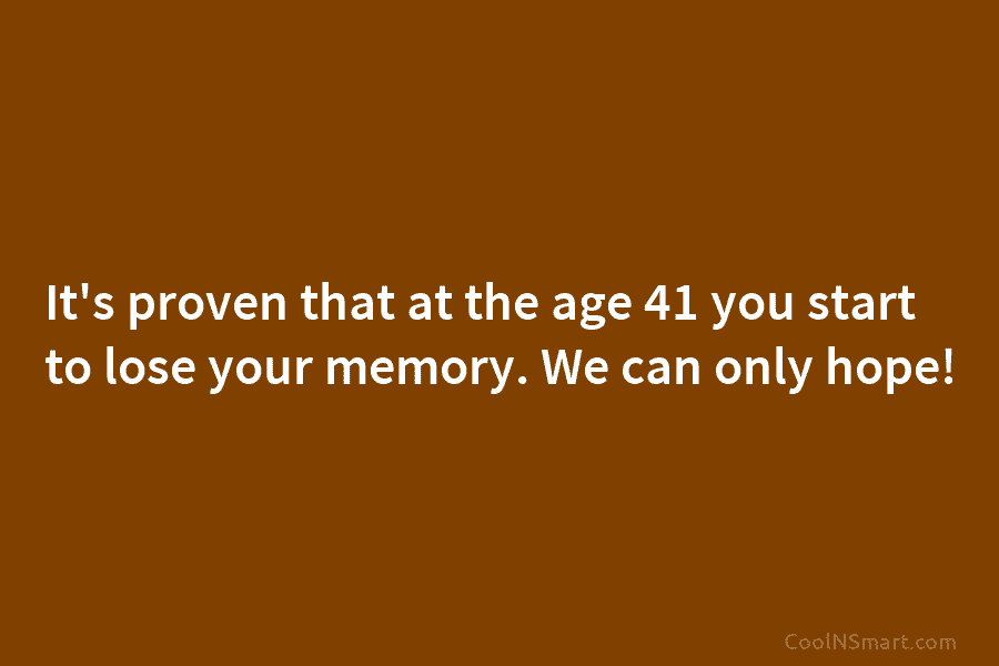 It’s proven that at the age 41 you start to lose your memory. We can...