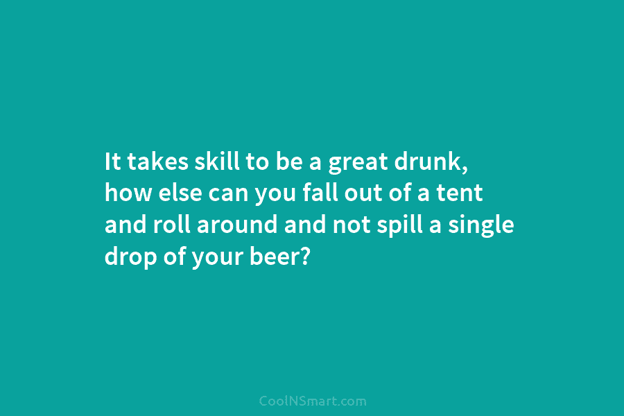 It takes skill to be a great drunk, how else can you fall out of a tent and roll around...