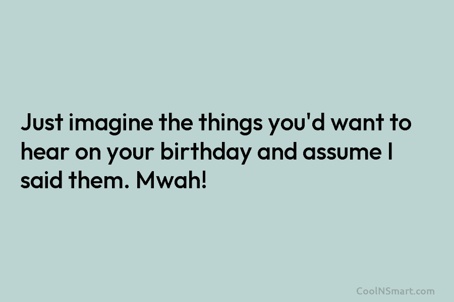 Just imagine the things you’d want to hear on your birthday and assume I said them. Mwah!