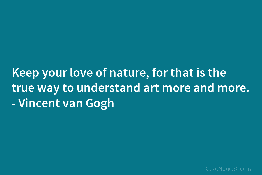 Keep your love of nature, for that is the true way to understand art more and more. – Vincent van...