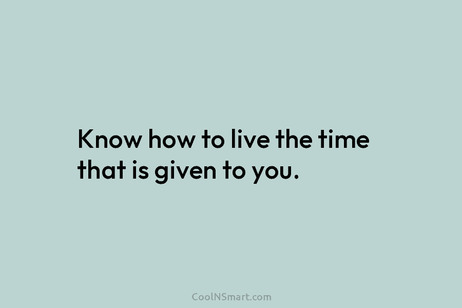 Know how to live the time that is given to you.