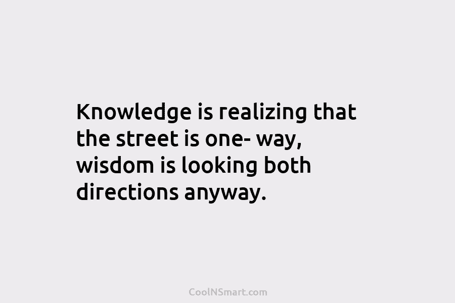 Knowledge is realizing that the street is one- way, wisdom is looking both directions anyway.