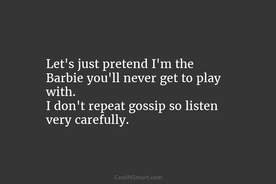 Let’s just pretend I’m the Barbie you’ll never get to play with. I don’t repeat gossip so listen very carefully.