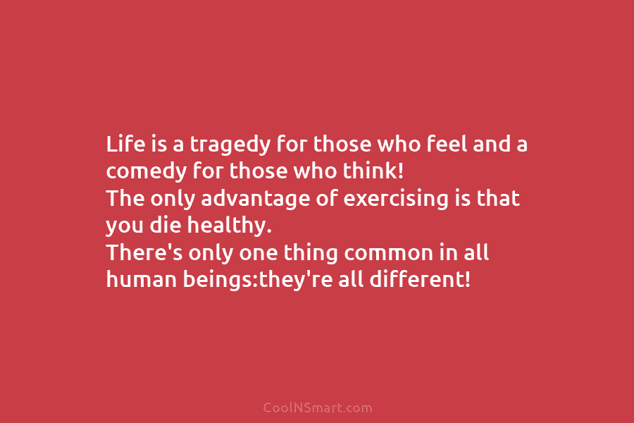 Life is a tragedy for those who feel and a comedy for those who think! The only advantage of exercising...
