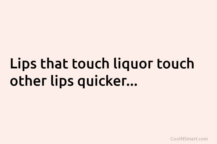 Lips that touch liquor touch other lips quicker…