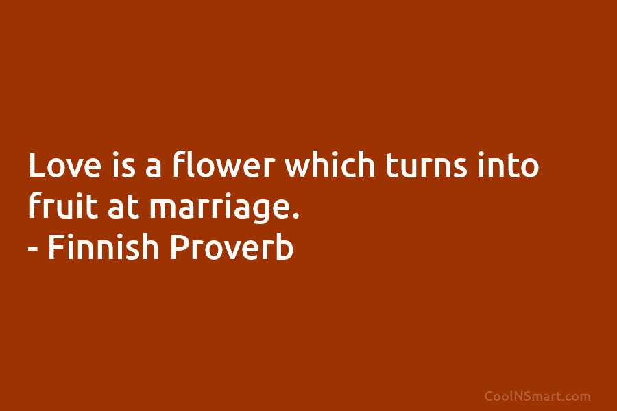 Love is a flower which turns into fruit at marriage. – Finnish Proverb