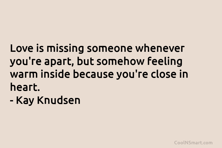 Love is missing someone whenever you’re apart, but somehow feeling warm inside because you’re close in heart. – Kay Knudsen