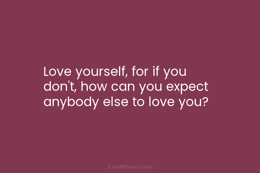 Love yourself, for if you don’t, how can you expect anybody else to love you?