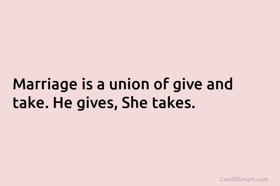 Marriage is a union of give and take. He gives, She takes.