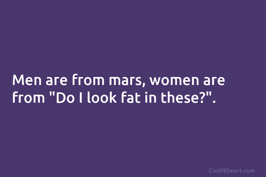 Men are from mars, women are from “Do I look fat in these?”.