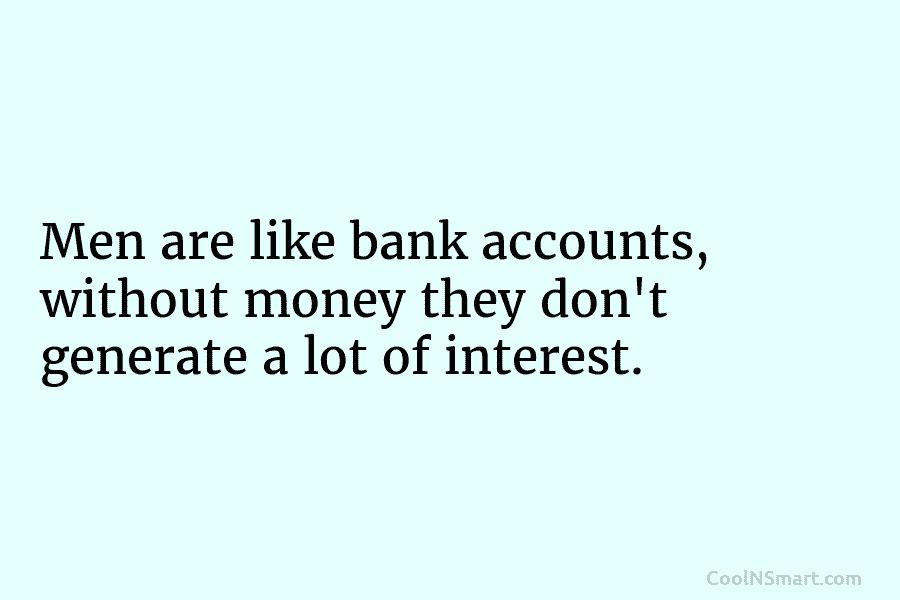 Men are like bank accounts, without money they don’t generate a lot of interest.