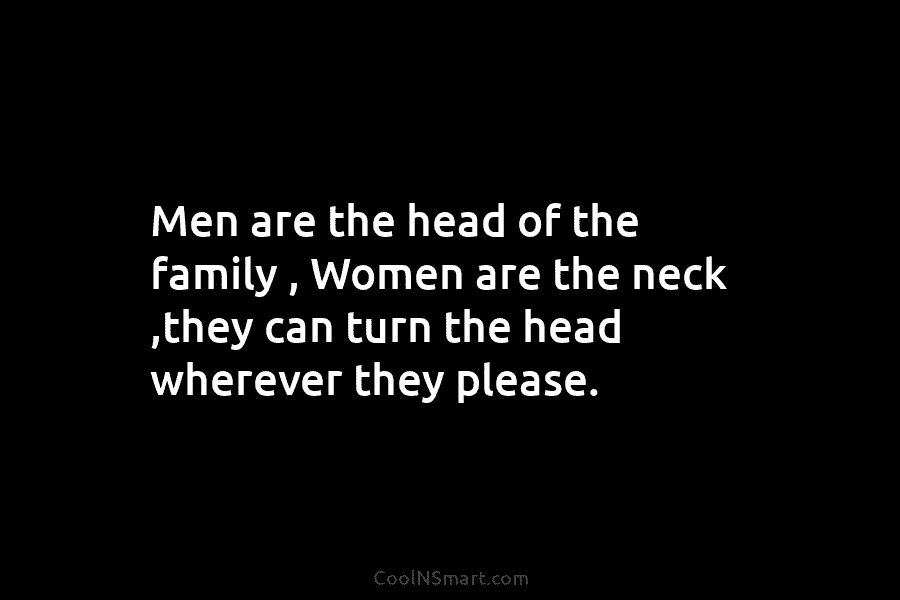 Men are the head of the family , Women are the neck ,they can turn...