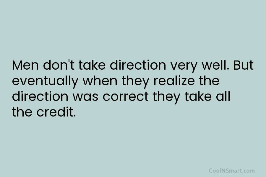 Men don’t take direction very well. But eventually when they realize the direction was correct...
