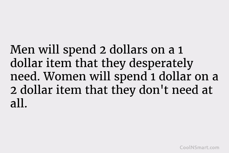 Men will spend 2 dollars on a 1 dollar item that they desperately need. Women...