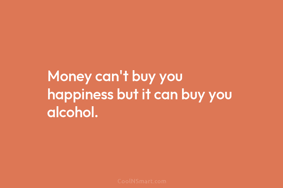 Money can’t buy you happiness but it can buy you alcohol.