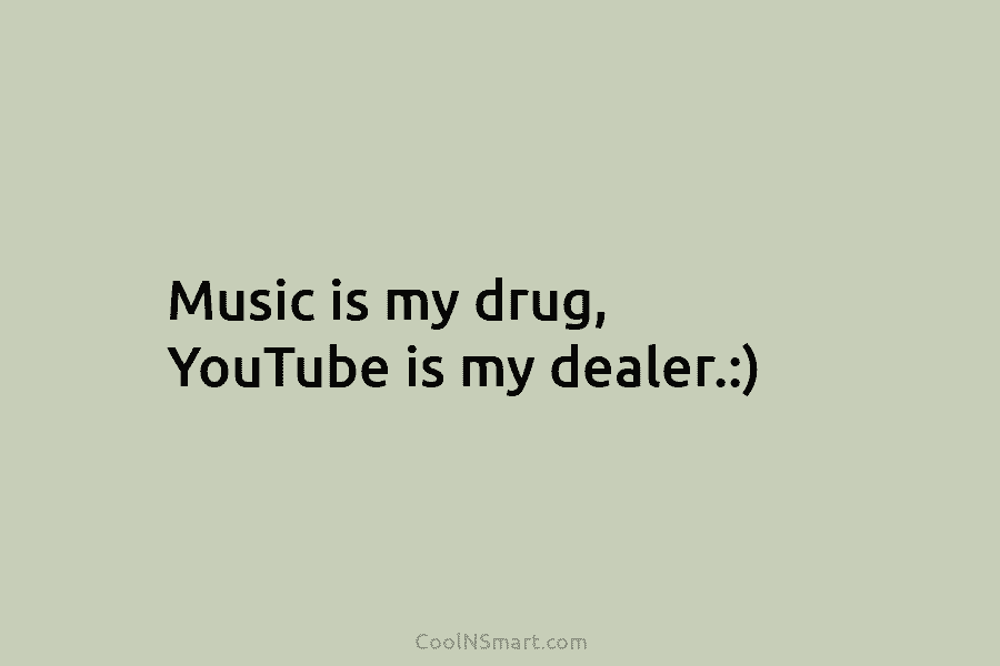 Music is my drug, YouTube is my dealer.:)