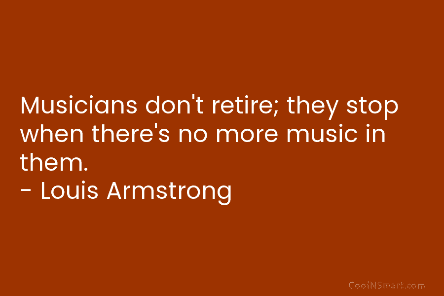 Musicians don’t retire; they stop when there’s no more music in them. – Louis Armstrong
