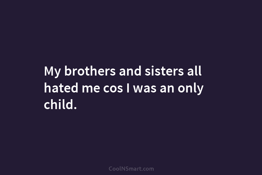 My brothers and sisters all hated me cos I was an only child.