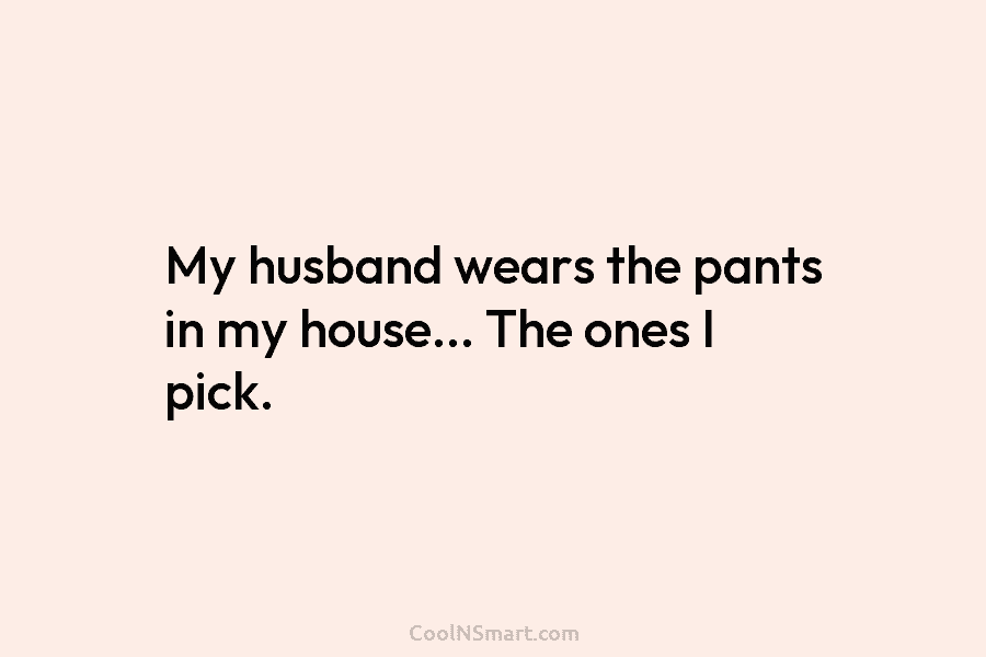 My husband wears the pants in my house… The ones I pick.