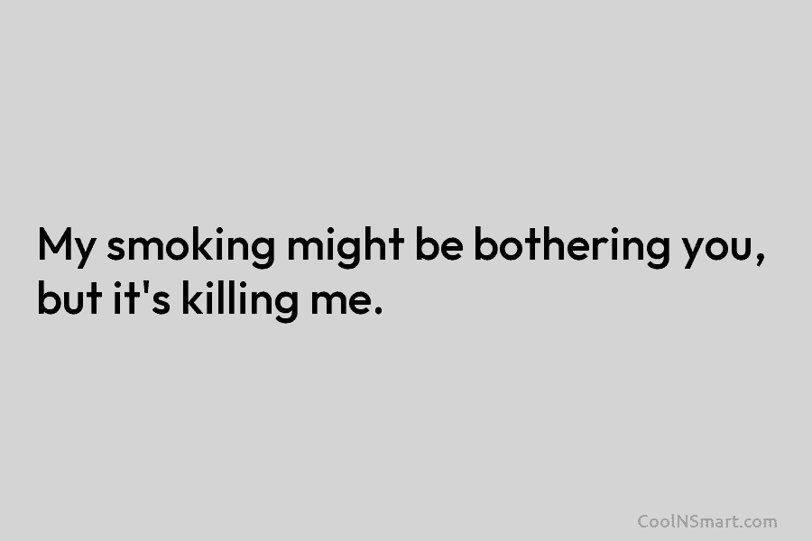 My smoking might be bothering you, but it’s killing me.