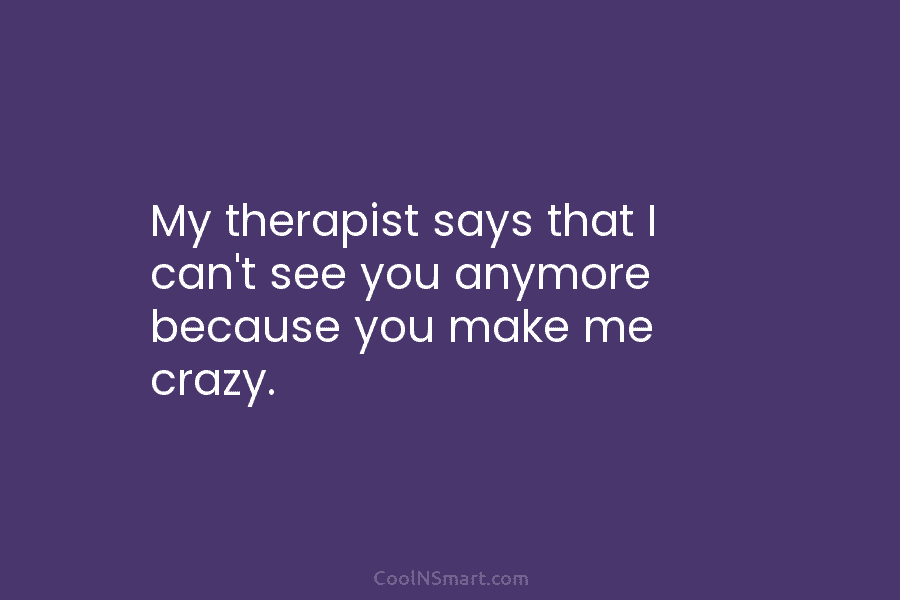 My therapist says that I can’t see you anymore because you make me crazy.