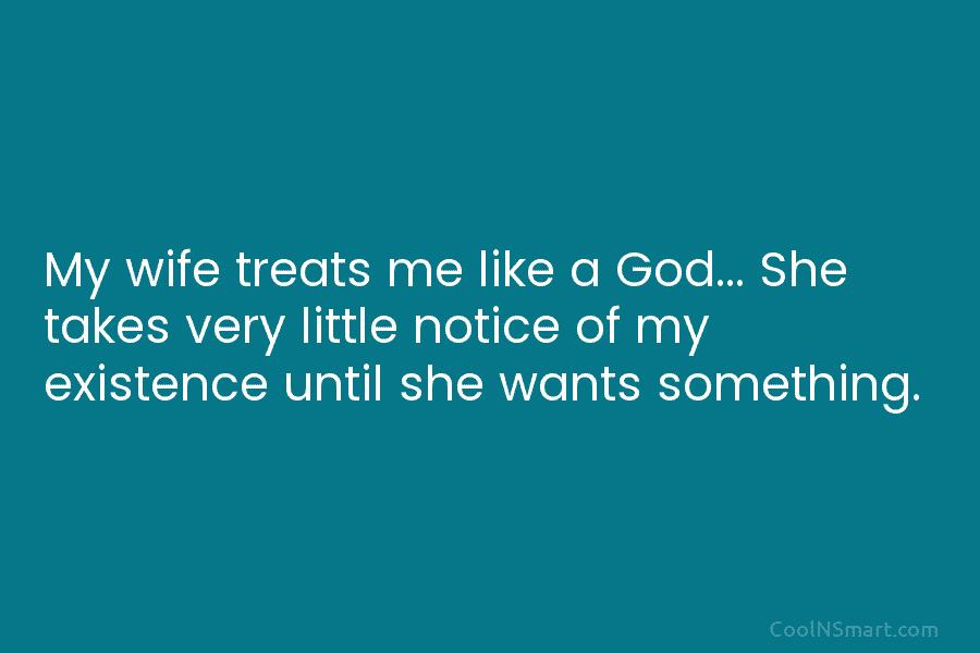 My wife treats me like a God… She takes very little notice of my existence until she wants something.
