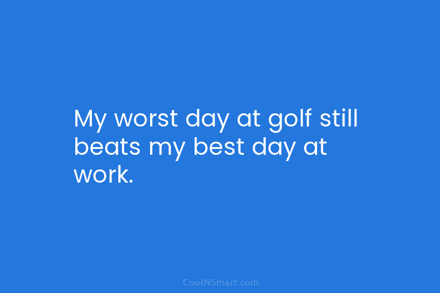My worst day at golf still beats my best day at work.