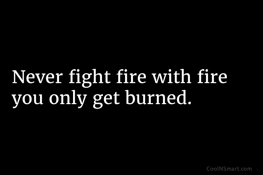 Never fight fire with fire you only get burned.