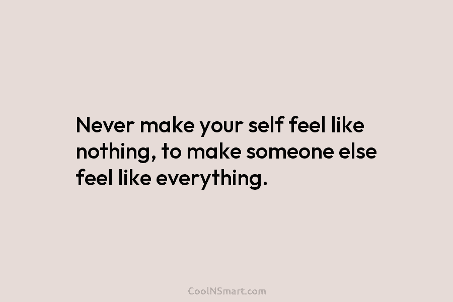 Never make your self feel like nothing, to make someone else feel like everything.