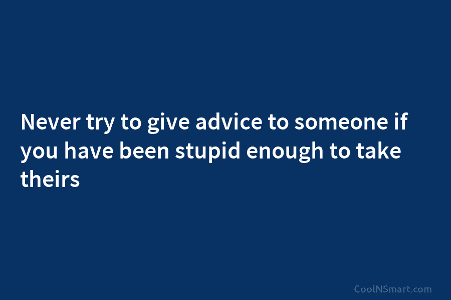 Never try to give advice to someone if you have been stupid enough to take theirs
