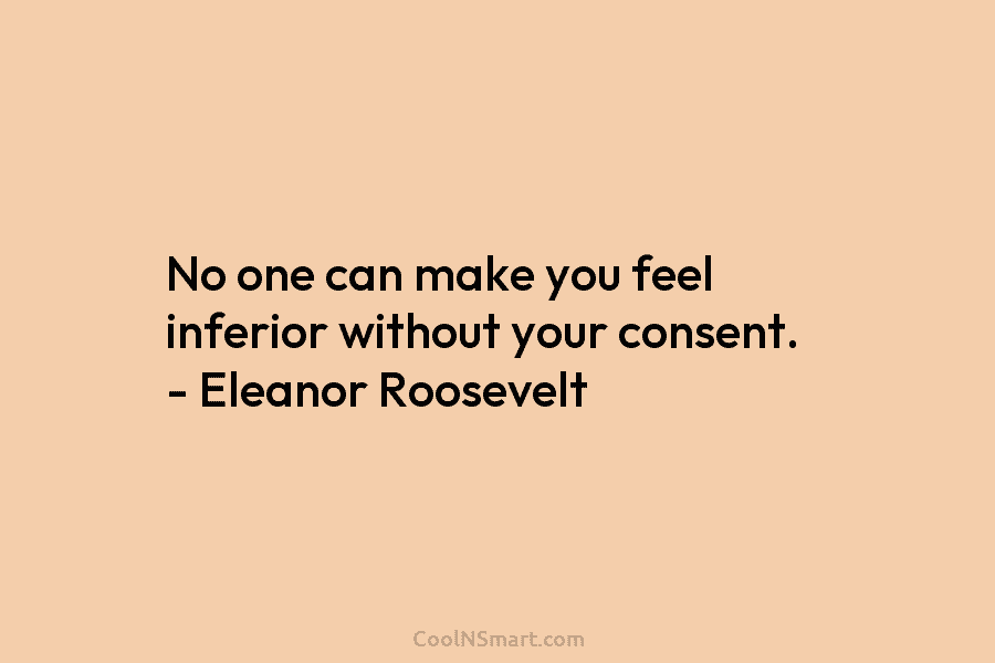 No one can make you feel inferior without your consent. – Eleanor Roosevelt