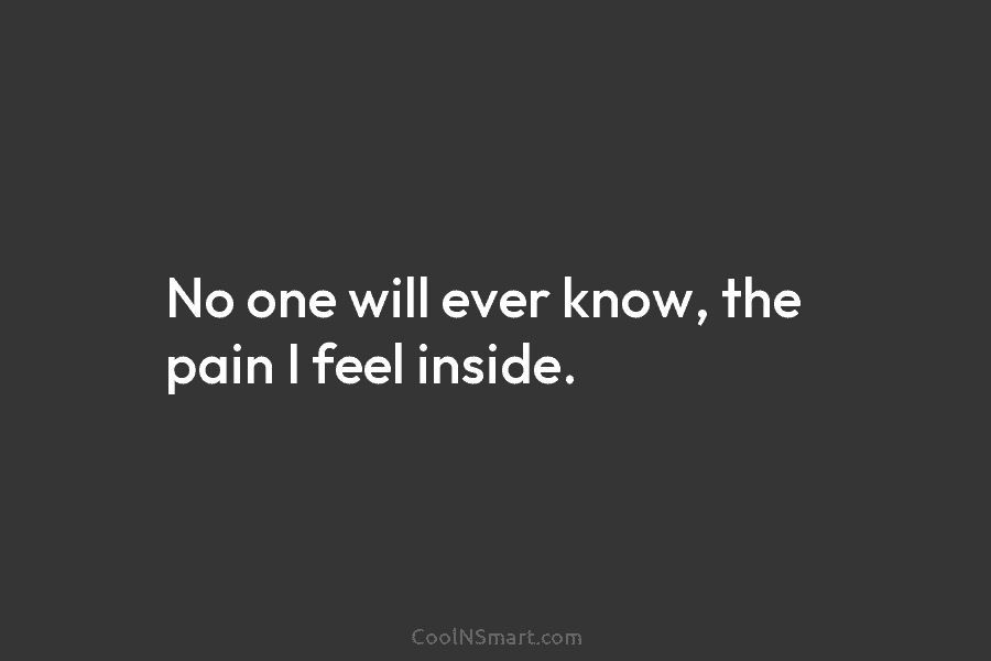 No one will ever know, the pain I feel inside.