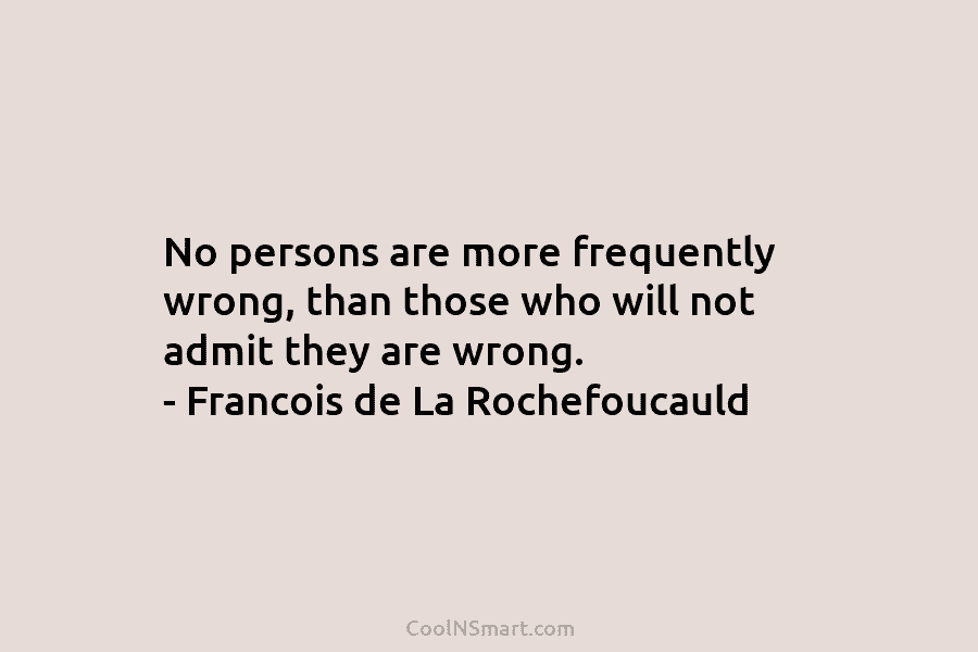No persons are more frequently wrong, than those who will not admit they are wrong. – Francois de La Rochefoucauld