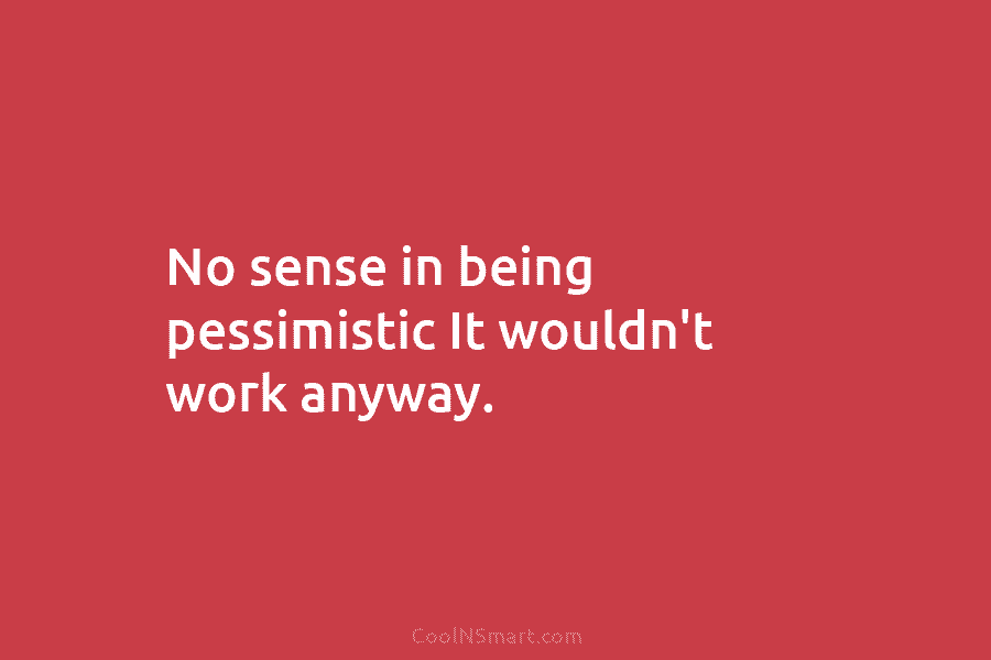 No sense in being pessimistic It wouldn’t work anyway.
