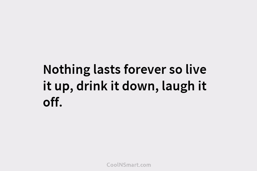 Nothing lasts forever so live it up, drink it down, laugh it off.