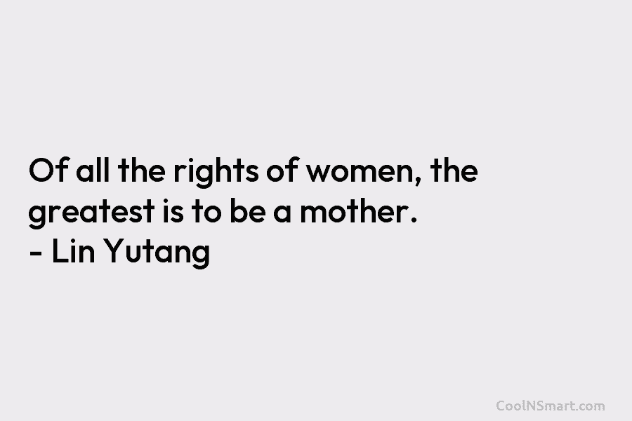 Of all the rights of women, the greatest is to be a mother. – Lin Yutang
