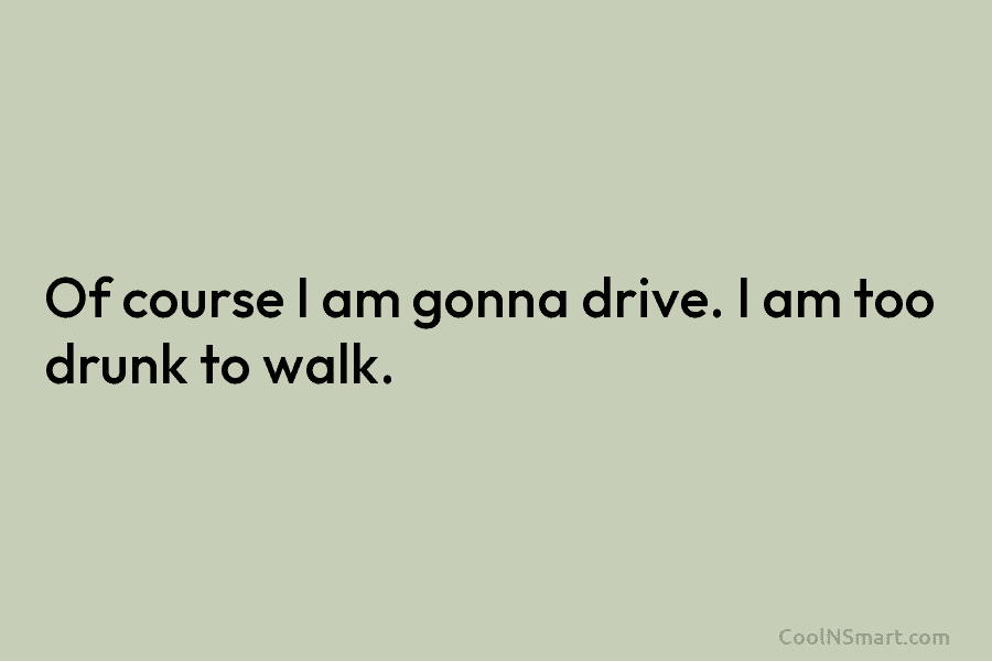 Of course I am gonna drive. I am too drunk to walk.