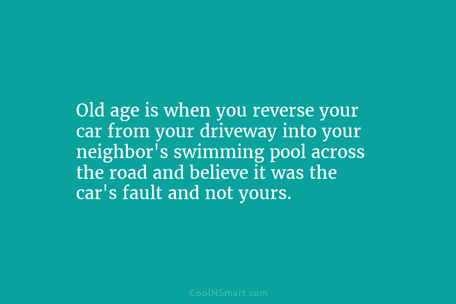 Old age is when you reverse your car from your driveway into your neighbor’s swimming...