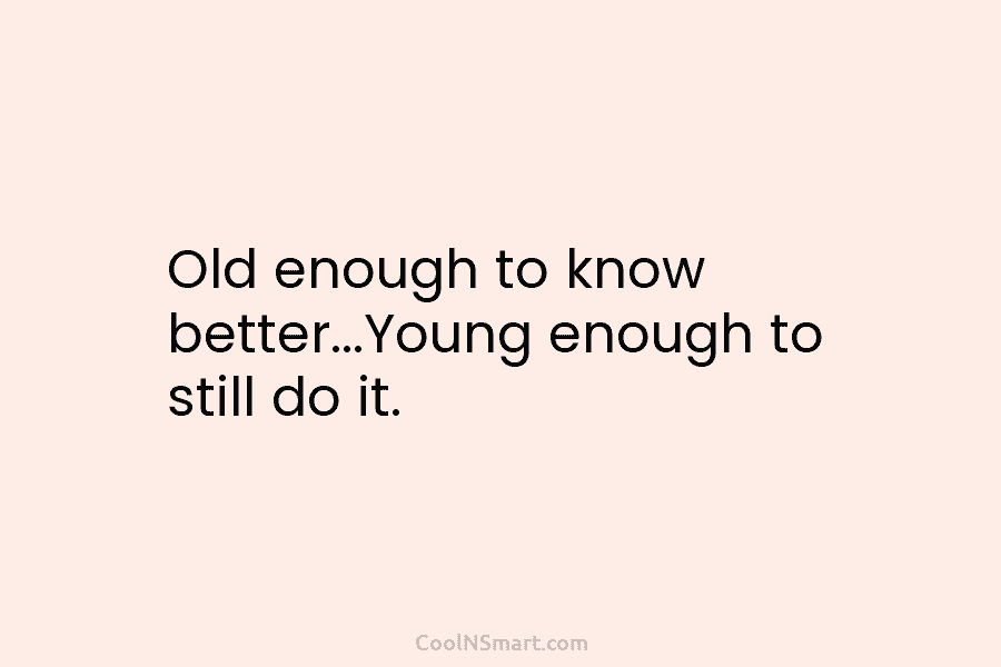 Old enough to know better…Young enough to still do it.
