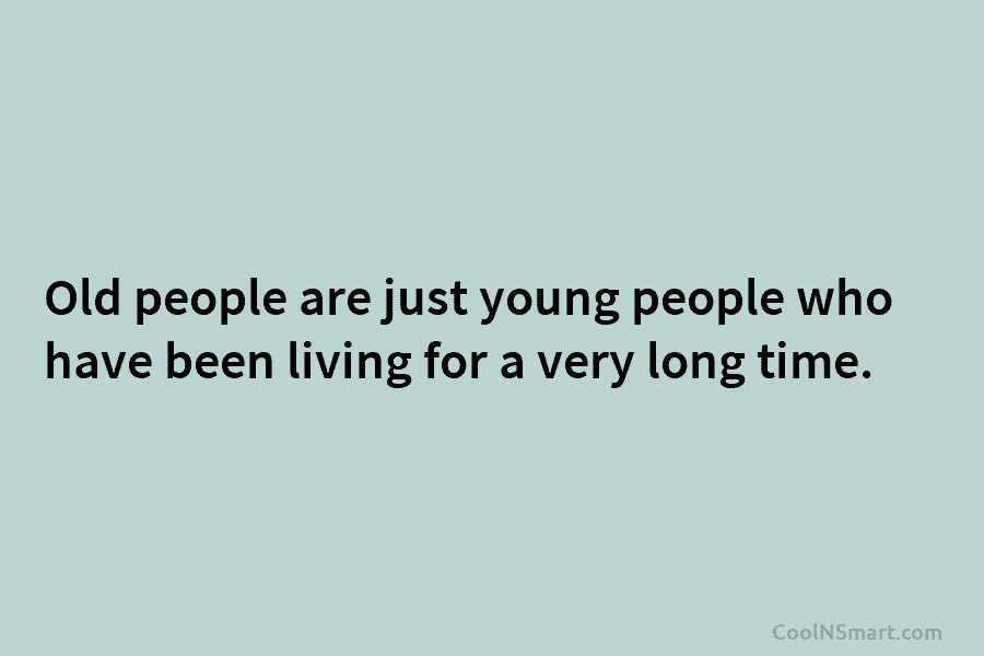 Old people are just young people who have been living for a very long time.