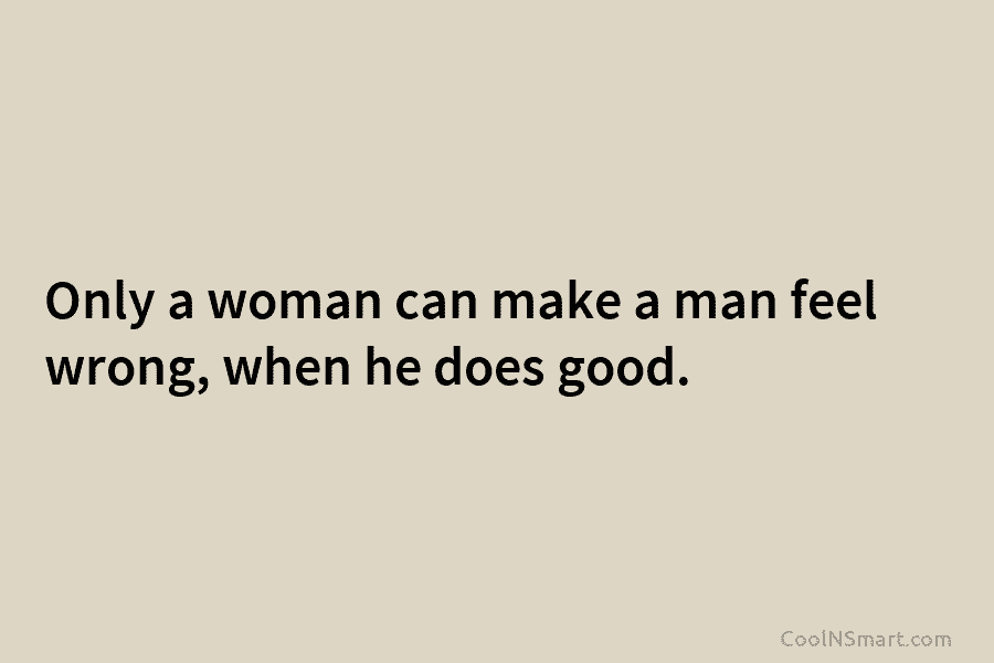 Only a woman can make a man feel wrong, when he does good.