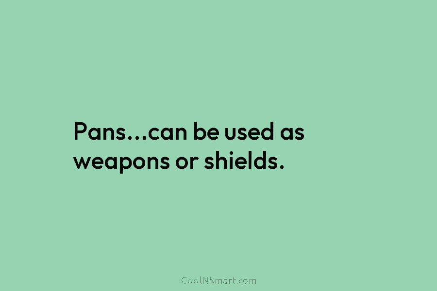 Pans…can be used as weapons or shields.