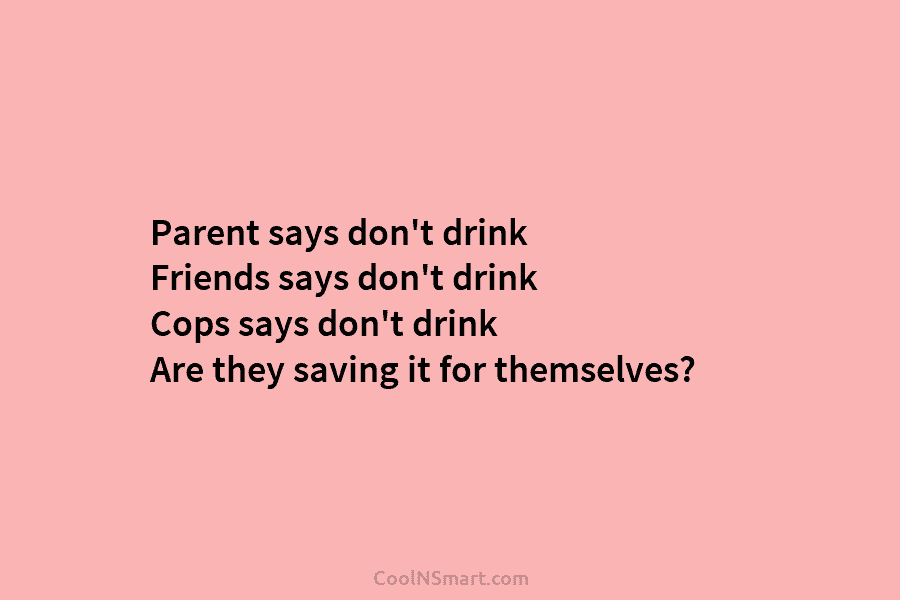 Parent says don’t drink Friends says don’t drink Cops says don’t drink Are they saving it for themselves?