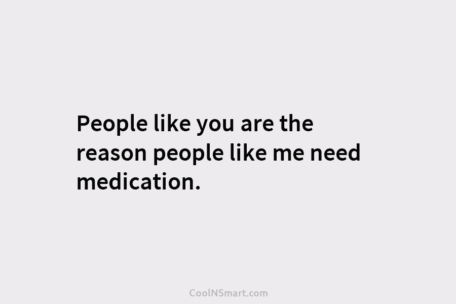 People like you are the reason people like me need medication.