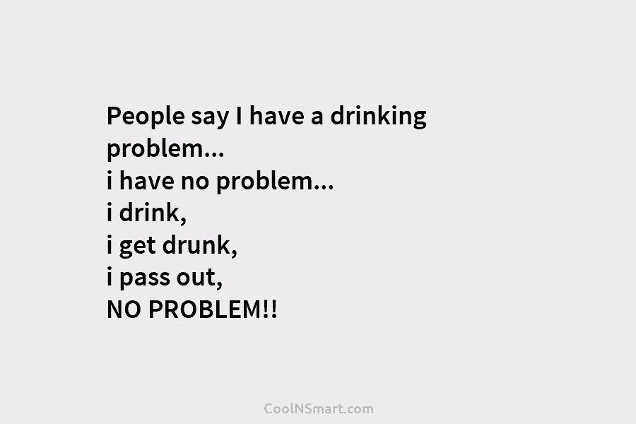 People say I have a drinking problem… i have no problem… i drink, i get drunk, i pass out, NO...