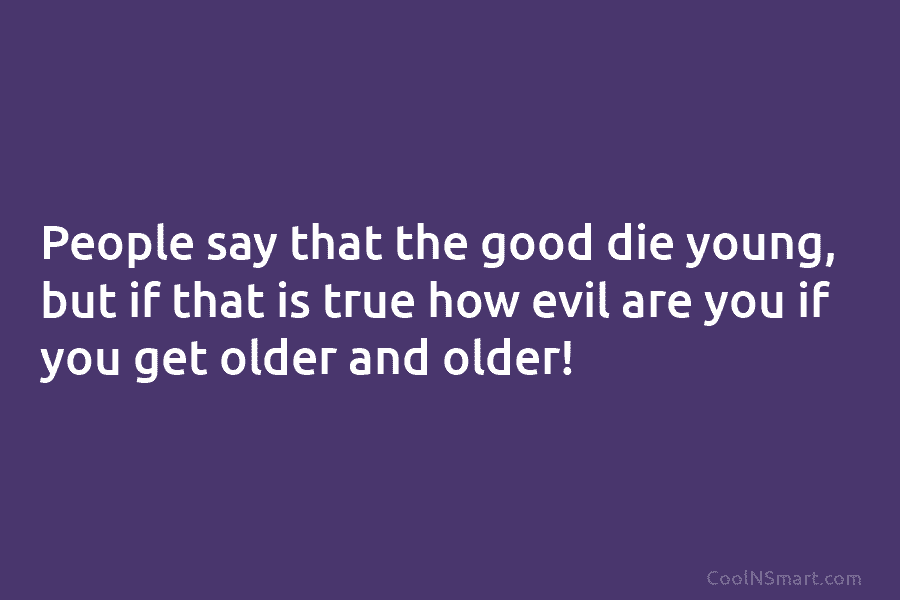 People say that the good die young, but if that is true how evil are you if you get older...