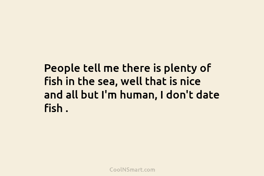 People tell me there is plenty of fish in the sea, well that is nice and all but I’m human,...