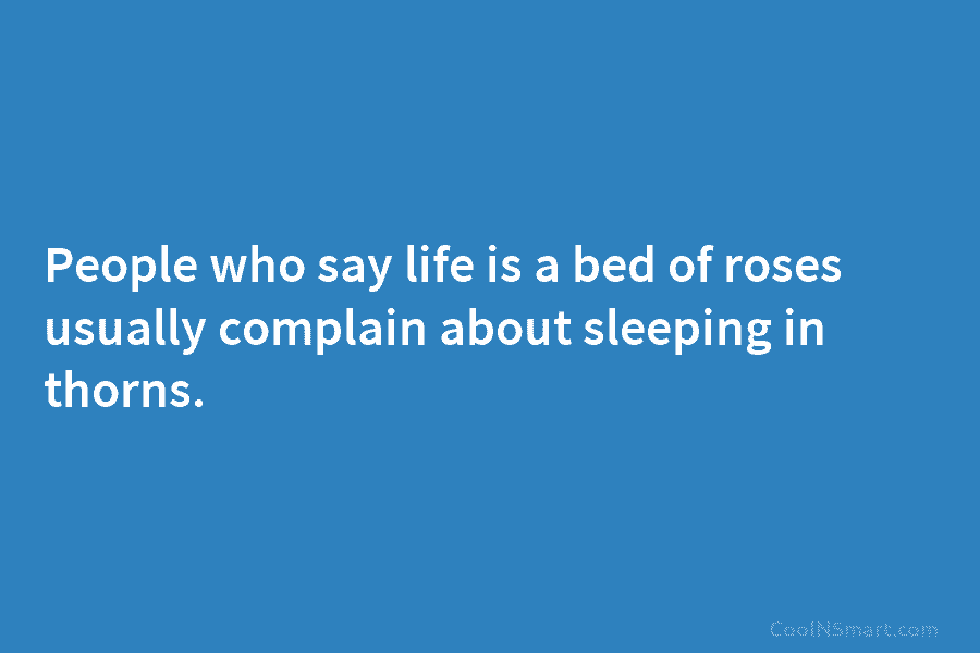 People who say life is a bed of roses usually complain about sleeping in thorns.