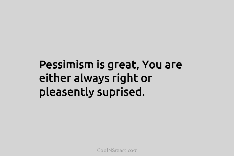 Pessimism is great, You are either always right or pleasently suprised.
